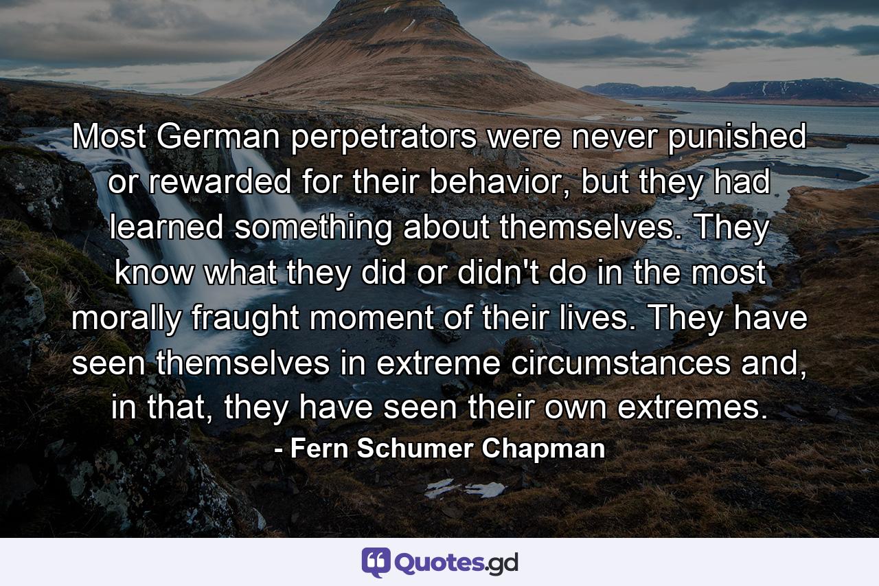 Most German perpetrators were never punished or rewarded for their behavior, but they had learned something about themselves. They know what they did or didn't do in the most morally fraught moment of their lives. They have seen themselves in extreme circumstances and, in that, they have seen their own extremes. - Quote by Fern Schumer Chapman