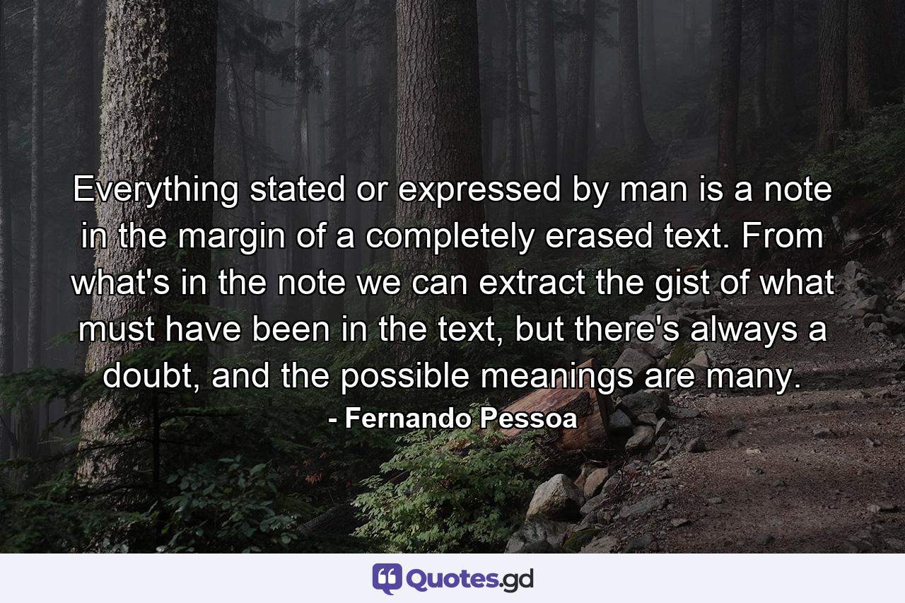 Everything stated or expressed by man is a note in the margin of a completely erased text. From what's in the note we can extract the gist of what must have been in the text, but there's always a doubt, and the possible meanings are many. - Quote by Fernando Pessoa