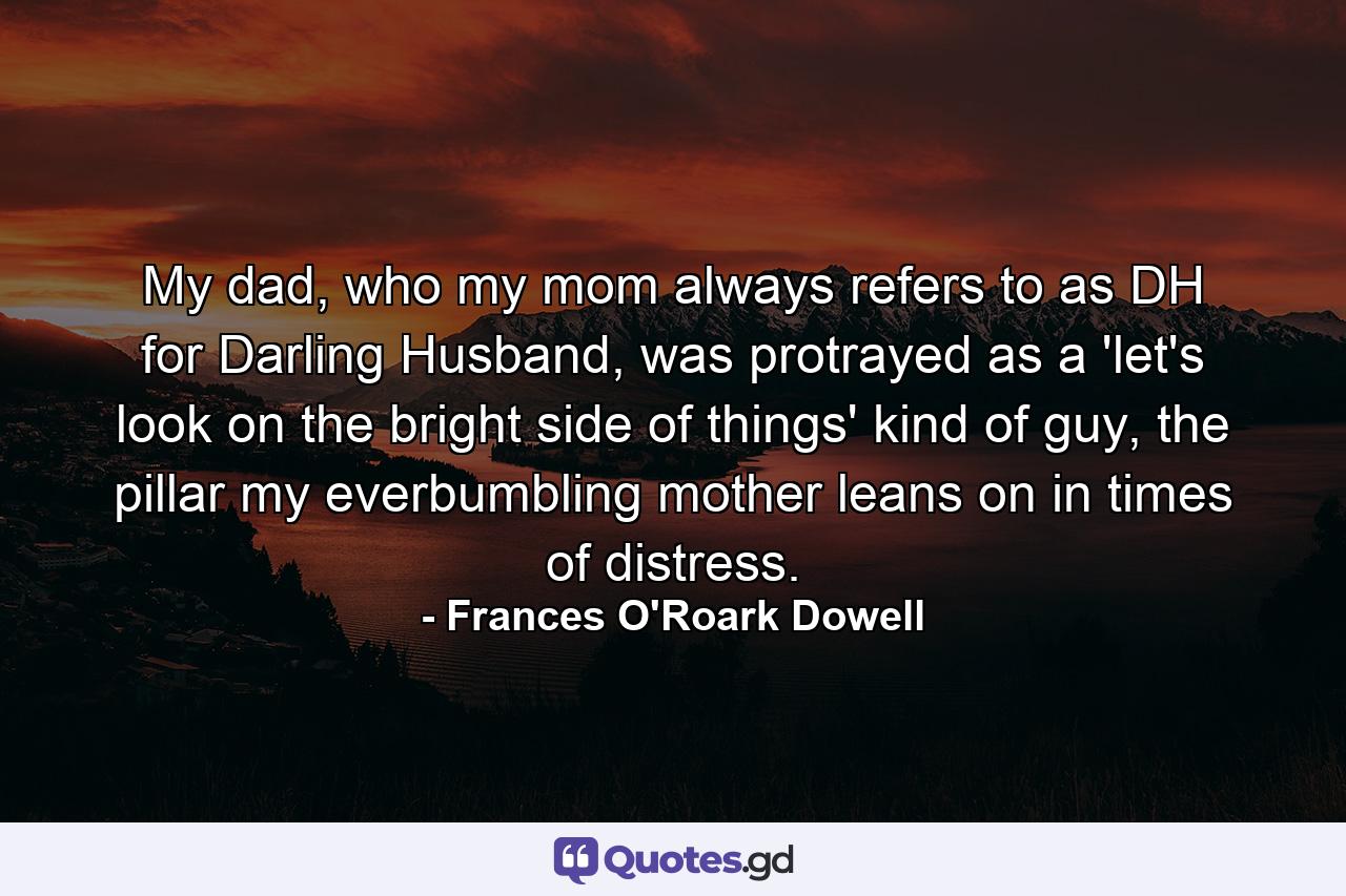 My dad, who my mom always refers to as DH for Darling Husband, was protrayed as a 'let's look on the bright side of things' kind of guy, the pillar my everbumbling mother leans on in times of distress. - Quote by Frances O'Roark Dowell