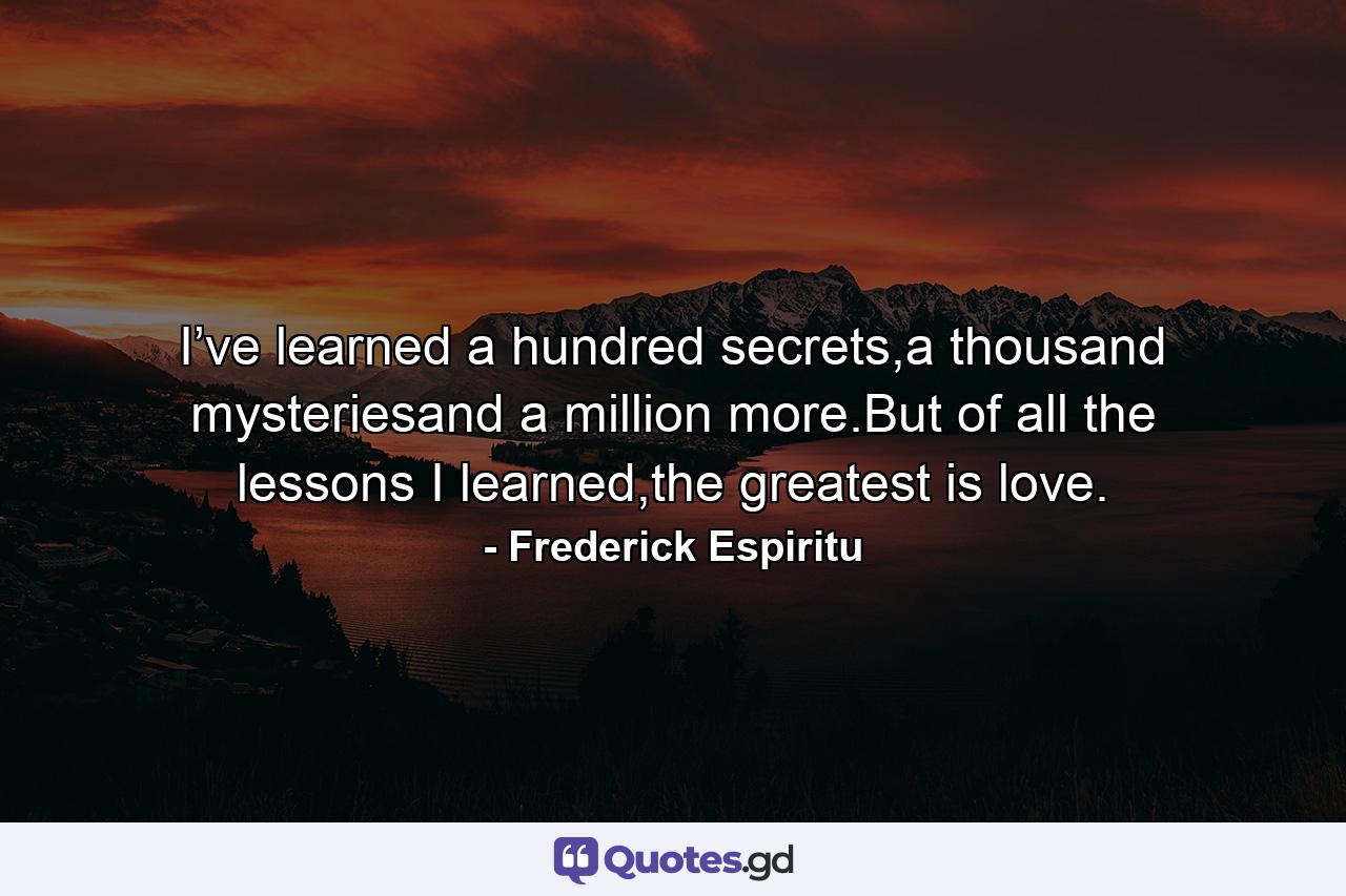 I’ve learned a hundred secrets,a thousand mysteriesand a million more.But of all the lessons I learned,the greatest is love. - Quote by Frederick Espiritu