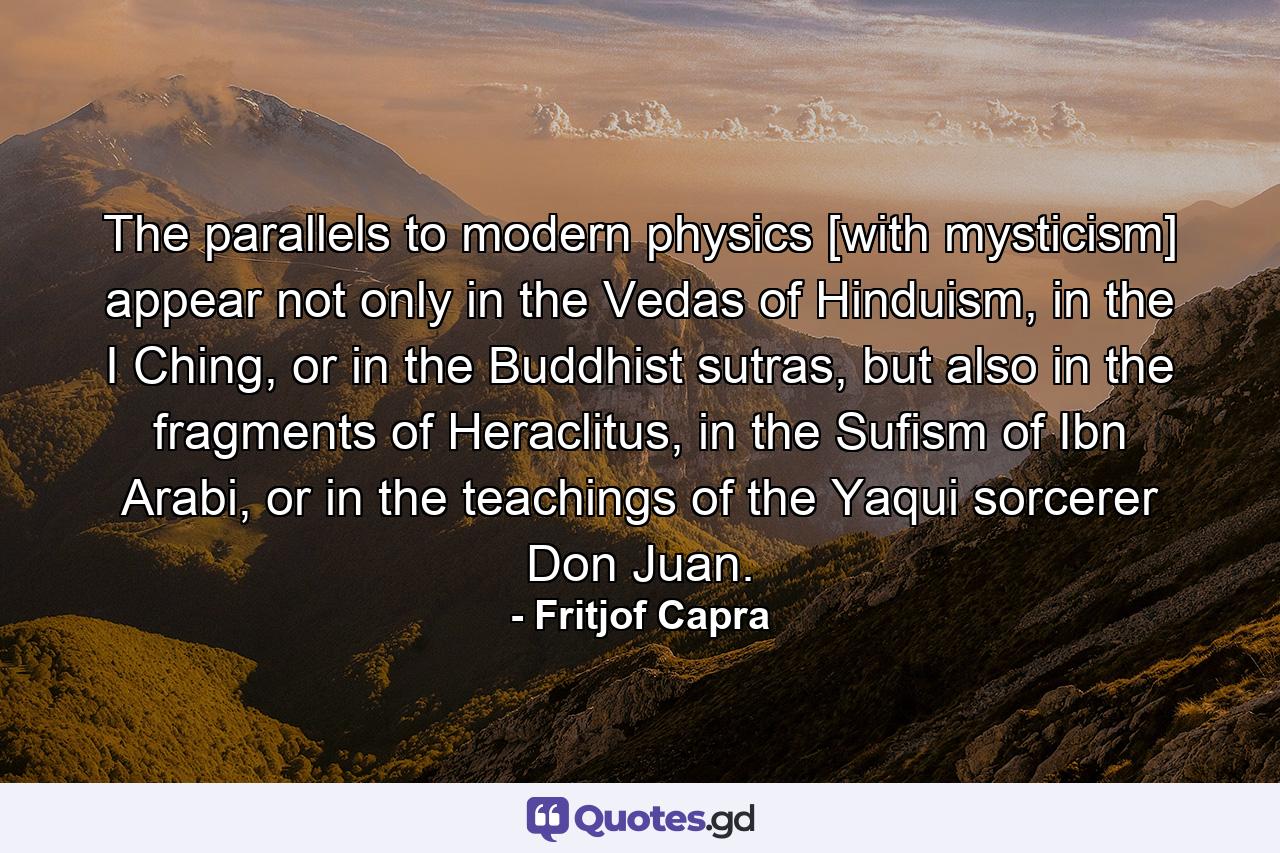 The parallels to modern physics [with mysticism] appear not only in the Vedas of Hinduism, in the I Ching, or in the Buddhist sutras, but also in the fragments of Heraclitus, in the Sufism of Ibn Arabi, or in the teachings of the Yaqui sorcerer Don Juan. - Quote by Fritjof Capra