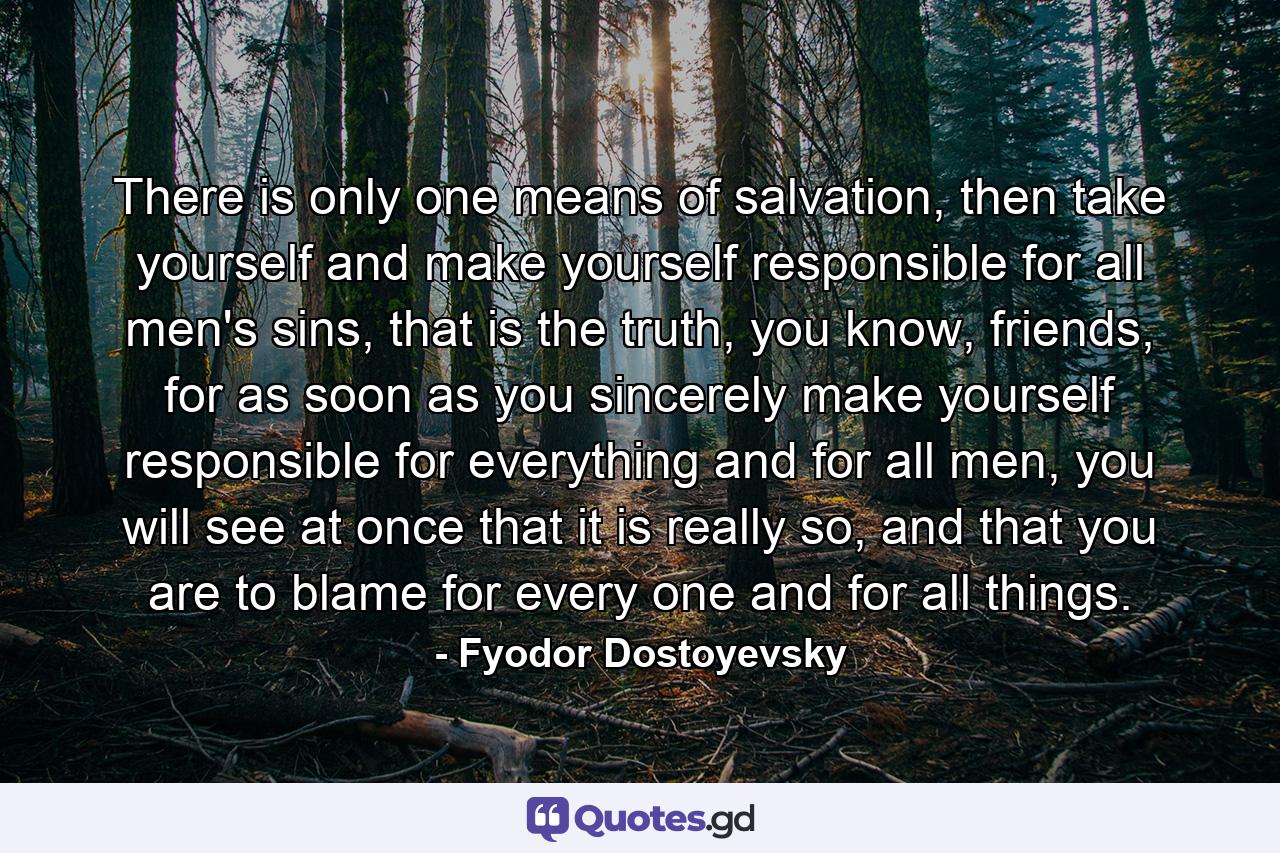 There is only one means of salvation, then take yourself and make yourself responsible for all men's sins, that is the truth, you know, friends, for as soon as you sincerely make yourself responsible for everything and for all men, you will see at once that it is really so, and that you are to blame for every one and for all things. - Quote by Fyodor Dostoyevsky