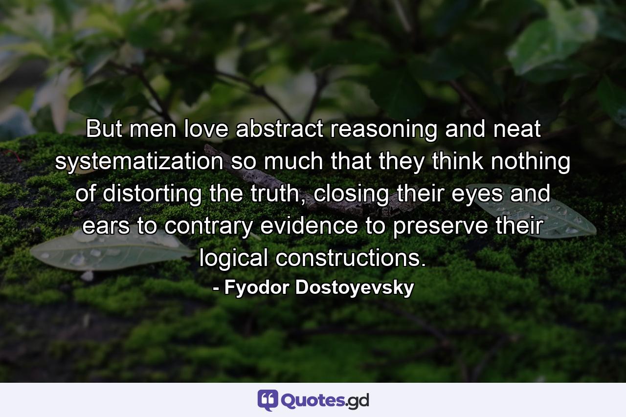 But men love abstract reasoning and neat systematization so much that they think nothing of distorting the truth, closing their eyes and ears to contrary evidence to preserve their logical constructions. - Quote by Fyodor Dostoyevsky