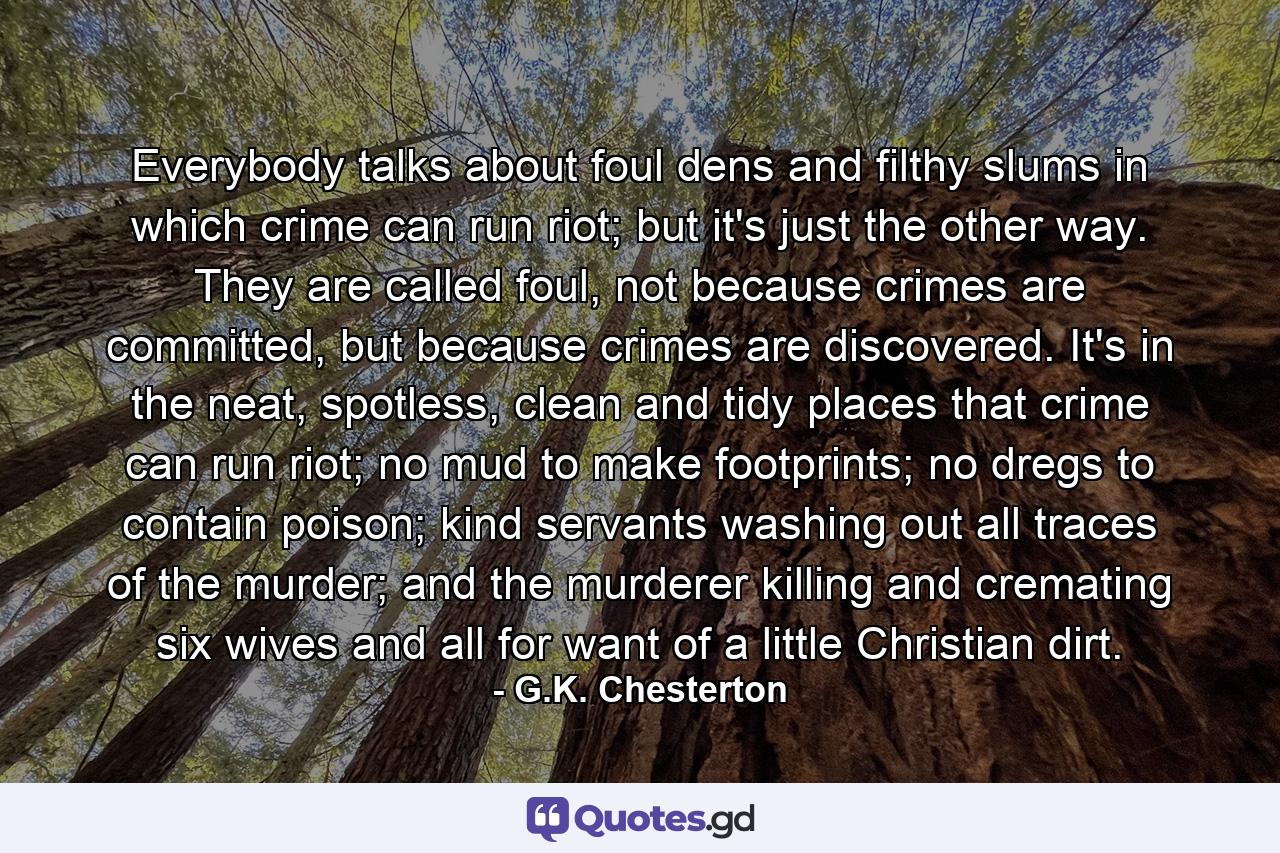 Everybody talks about foul dens and filthy slums in which crime can run riot; but it's just the other way. They are called foul, not because crimes are committed, but because crimes are discovered. It's in the neat, spotless, clean and tidy places that crime can run riot; no mud to make footprints; no dregs to contain poison; kind servants washing out all traces of the murder; and the murderer killing and cremating six wives and all for want of a little Christian dirt. - Quote by G.K. Chesterton