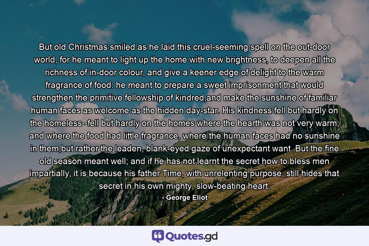 But old Christmas smiled as he laid this cruel-seeming spell on the out-door world, for he meant to light up the home with new brightness, to deepen all the richness of in-door colour, and give a keener edge of delight to the warm fragrance of food: he meant to prepare a sweet imprisonment that would strengthen the primitive fellowship of kindred,and make the sunshine of familiar human faces as welcome as the hidden day-star. His kindness fell but hardly on the homeless--fell but hardly on the homes where the hearth was not very warm, and where the food had little fragrance, where the human faces had no sunshine in them,but rather the leaden, blank-eyed gaze of unexpectant want. But the fine old season meant well; and if he has not learnt the secret how to bless men impartially, it is because his father Time, with unrelenting purpose, still hides that secret in his own mighty, slow-beating heart. - Quote by George Eliot