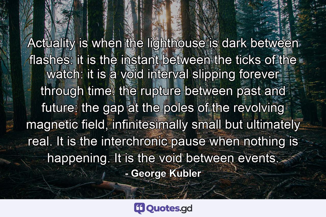 Actuality is when the lighthouse is dark between flashes: it is the instant between the ticks of the watch: it is a void interval slipping forever through time: the rupture between past and future: the gap at the poles of the revolving magnetic field, infinitesimally small but ultimately real. It is the interchronic pause when nothing is happening. It is the void between events. - Quote by George Kubler