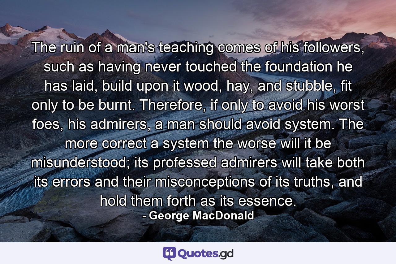 The ruin of a man's teaching comes of his followers, such as having never touched the foundation he has laid, build upon it wood, hay, and stubble, fit only to be burnt. Therefore, if only to avoid his worst foes, his admirers, a man should avoid system. The more correct a system the worse will it be misunderstood; its professed admirers will take both its errors and their misconceptions of its truths, and hold them forth as its essence. - Quote by George MacDonald