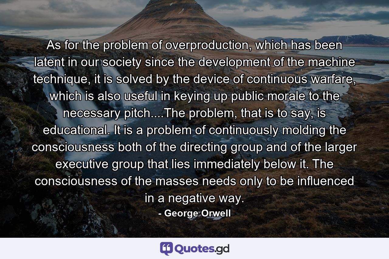 As for the problem of overproduction, which has been latent in our society since the development of the machine technique, it is solved by the device of continuous warfare, which is also useful in keying up public morale to the necessary pitch....The problem, that is to say, is educational. It is a problem of continuously molding the consciousness both of the directing group and of the larger executive group that lies immediately below it. The consciousness of the masses needs only to be influenced in a negative way. - Quote by George Orwell