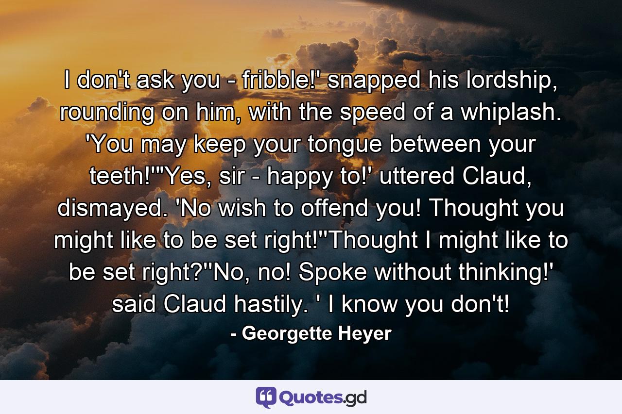 I don't ask you - fribble!' snapped his lordship, rounding on him, with the speed of a whiplash. 'You may keep your tongue between your teeth!'