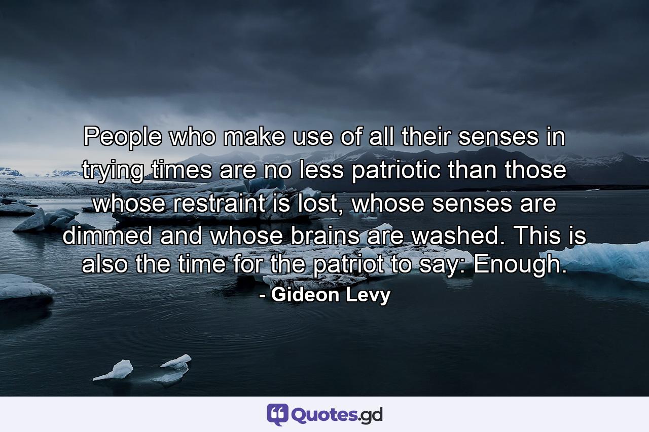 People who make use of all their senses in trying times are no less patriotic than those whose restraint is lost, whose senses are dimmed and whose brains are washed. This is also the time for the patriot to say: Enough. - Quote by Gideon Levy