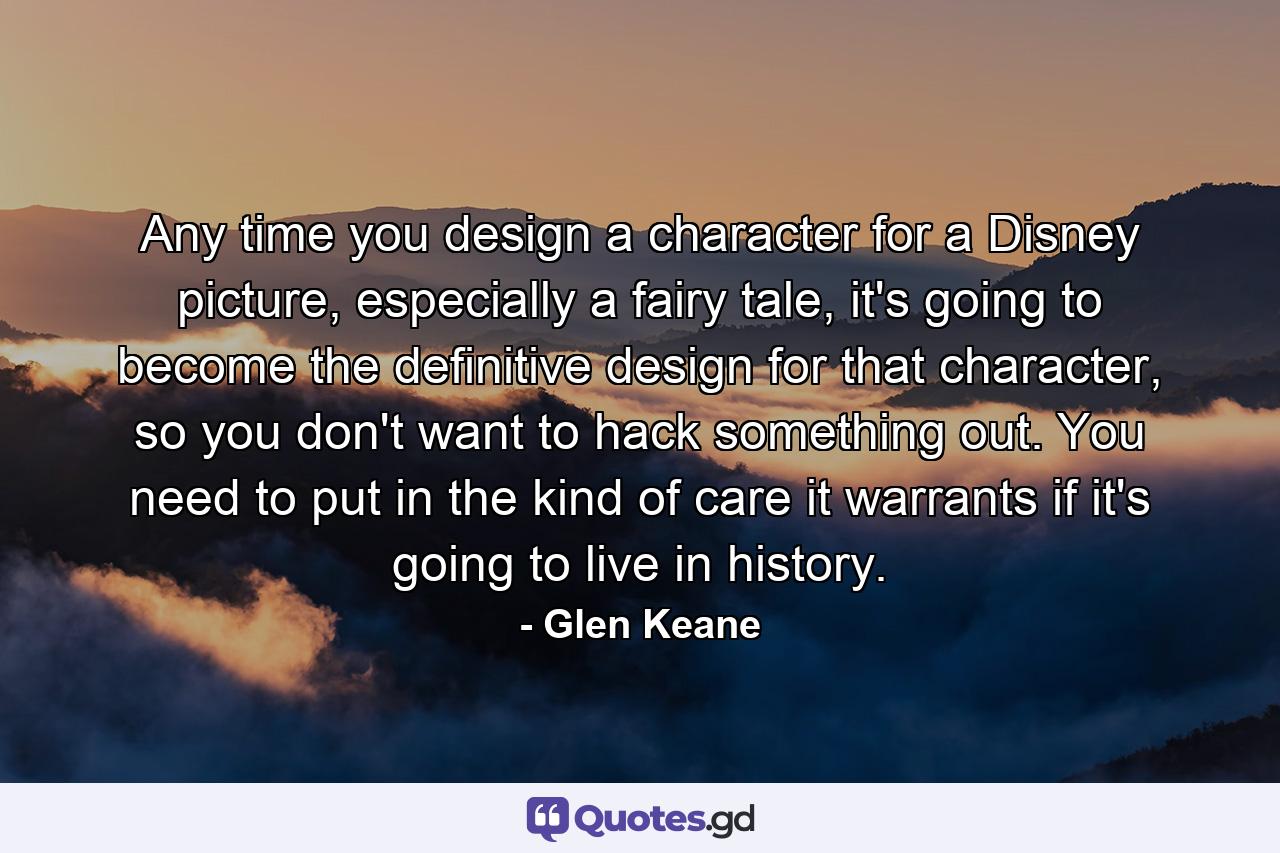 Any time you design a character for a Disney picture, especially a fairy tale, it's going to become the definitive design for that character, so you don't want to hack something out. You need to put in the kind of care it warrants if it's going to live in history. - Quote by Glen Keane