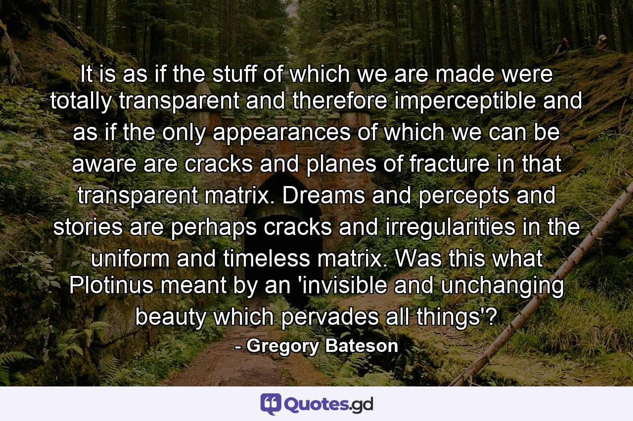 It is as if the stuff of which we are made were totally transparent and therefore imperceptible and as if the only appearances of which we can be aware are cracks and planes of fracture in that transparent matrix. Dreams and percepts and stories are perhaps cracks and irregularities in the uniform and timeless matrix. Was this what Plotinus meant by an 'invisible and unchanging beauty which pervades all things'? - Quote by Gregory Bateson