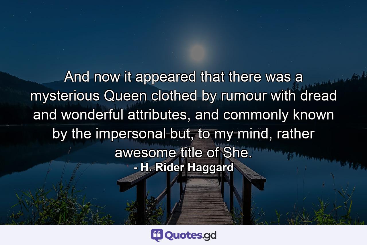 And now it appeared that there was a mysterious Queen clothed by rumour with dread and wonderful attributes, and commonly known by the impersonal but, to my mind, rather awesome title of She. - Quote by H. Rider Haggard