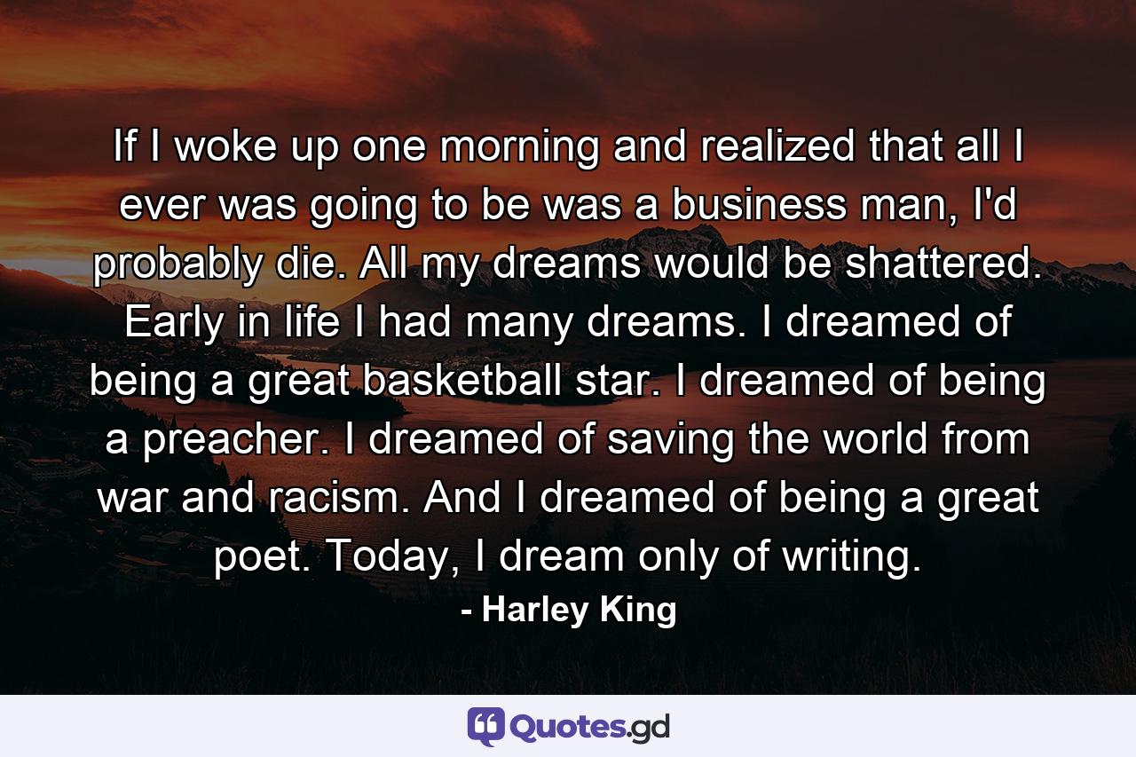 If I woke up one morning and realized that all I ever was going to be was a business man, I'd probably die. All my dreams would be shattered. Early in life I had many dreams. I dreamed of being a great basketball star. I dreamed of being a preacher. I dreamed of saving the world from war and racism. And I dreamed of being a great poet. Today, I dream only of writing. - Quote by Harley King