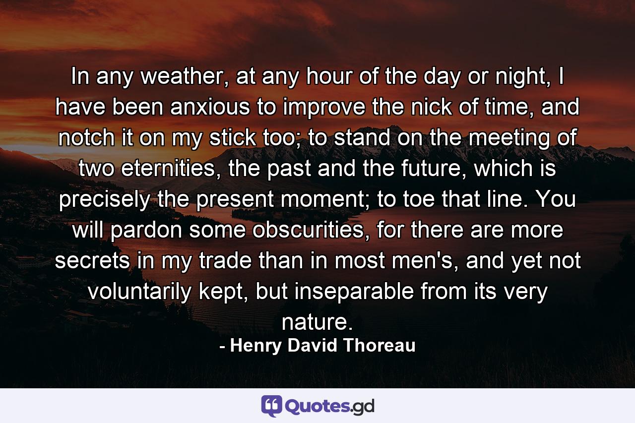 In any weather, at any hour of the day or night, I have been anxious to improve the nick of time, and notch it on my stick too; to stand on the meeting of two eternities, the past and the future, which is precisely the present moment; to toe that line. You will pardon some obscurities, for there are more secrets in my trade than in most men's, and yet not voluntarily kept, but inseparable from its very nature. - Quote by Henry David Thoreau