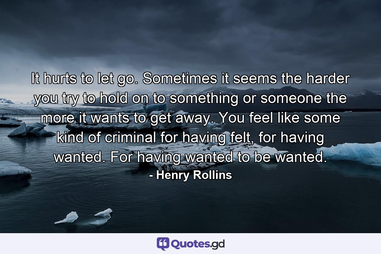 It hurts to let go. Sometimes it seems the harder you try to hold on to something or someone the more it wants to get away. You feel like some kind of criminal for having felt, for having wanted. For having wanted to be wanted. - Quote by Henry Rollins