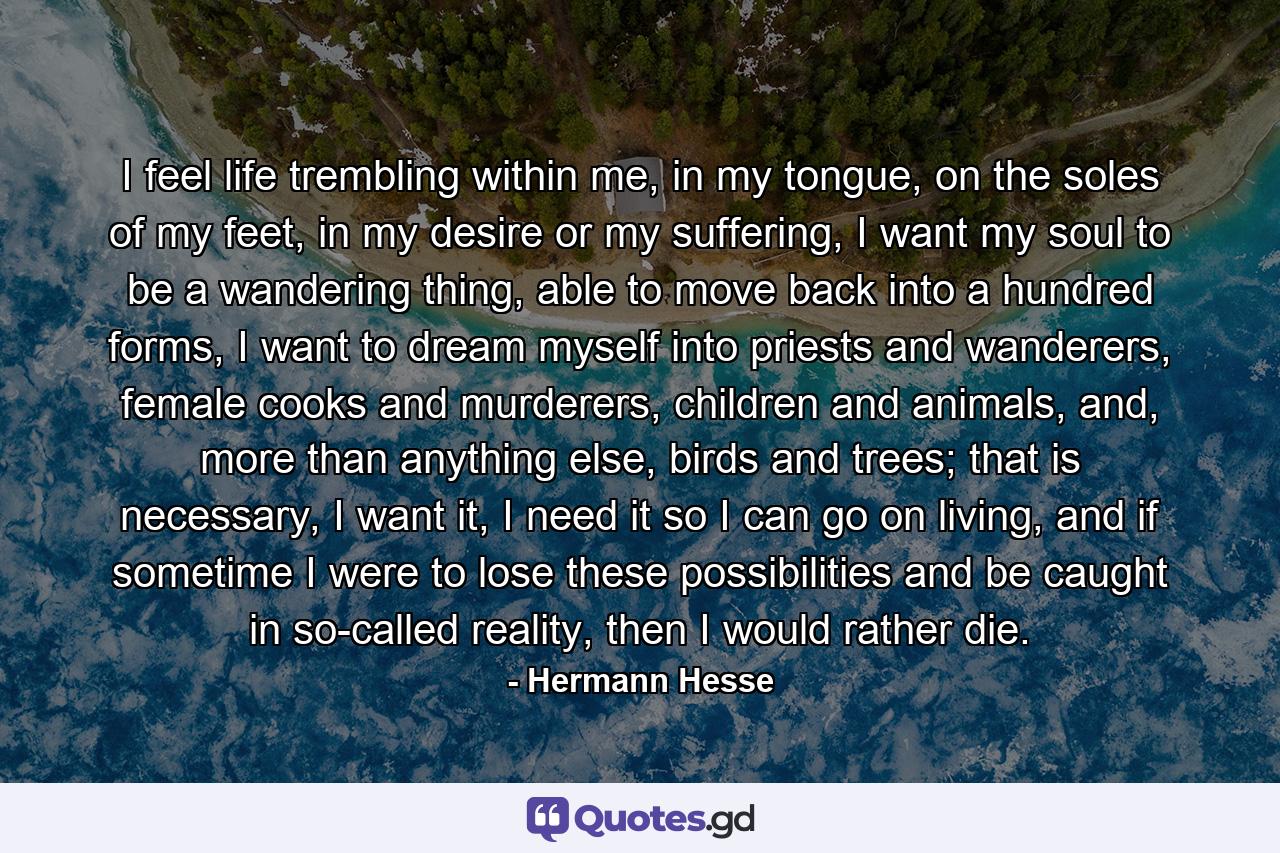 I feel life trembling within me, in my tongue, on the soles of my feet, in my desire or my suffering, I want my soul to be a wandering thing, able to move back into a hundred forms, I want to dream myself into priests and wanderers, female cooks and murderers, children and animals, and, more than anything else, birds and trees; that is necessary, I want it, I need it so I can go on living, and if sometime I were to lose these possibilities and be caught in so-called reality, then I would rather die. - Quote by Hermann Hesse