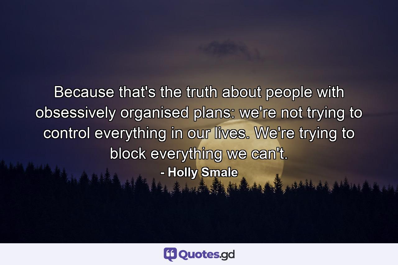 Because that's the truth about people with obsessively organised plans: we're not trying to control everything in our lives. We're trying to block everything we can't. - Quote by Holly Smale