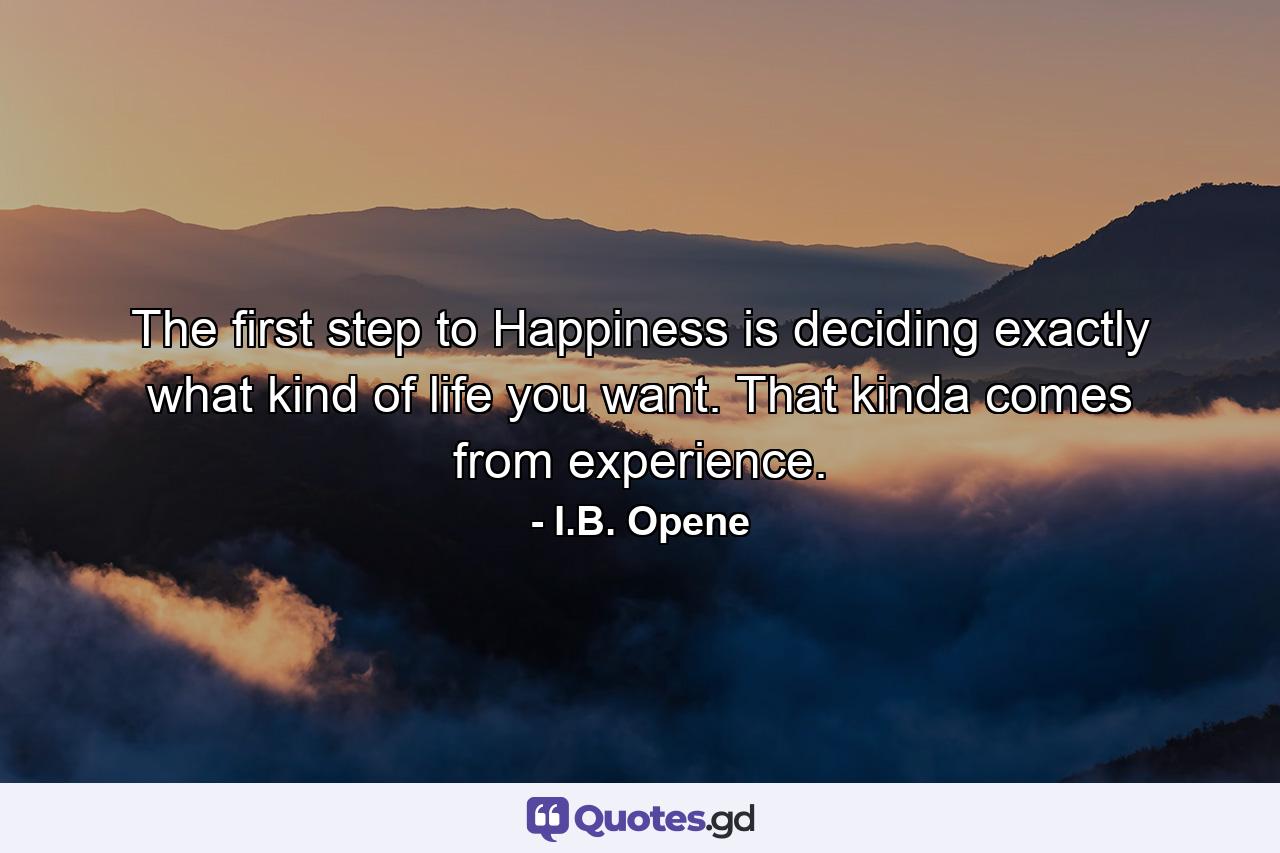 The first step to Happiness is deciding exactly what kind of life you want. That kinda comes from experience. - Quote by I.B. Opene