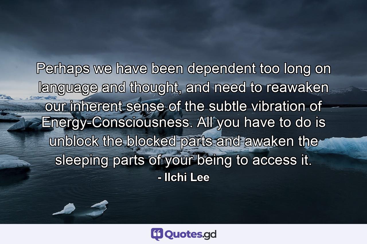 Perhaps we have been dependent too long on language and thought, and need to reawaken our inherent sense of the subtle vibration of Energy-Consciousness. All you have to do is unblock the blocked parts and awaken the sleeping parts of your being to access it. - Quote by Ilchi Lee