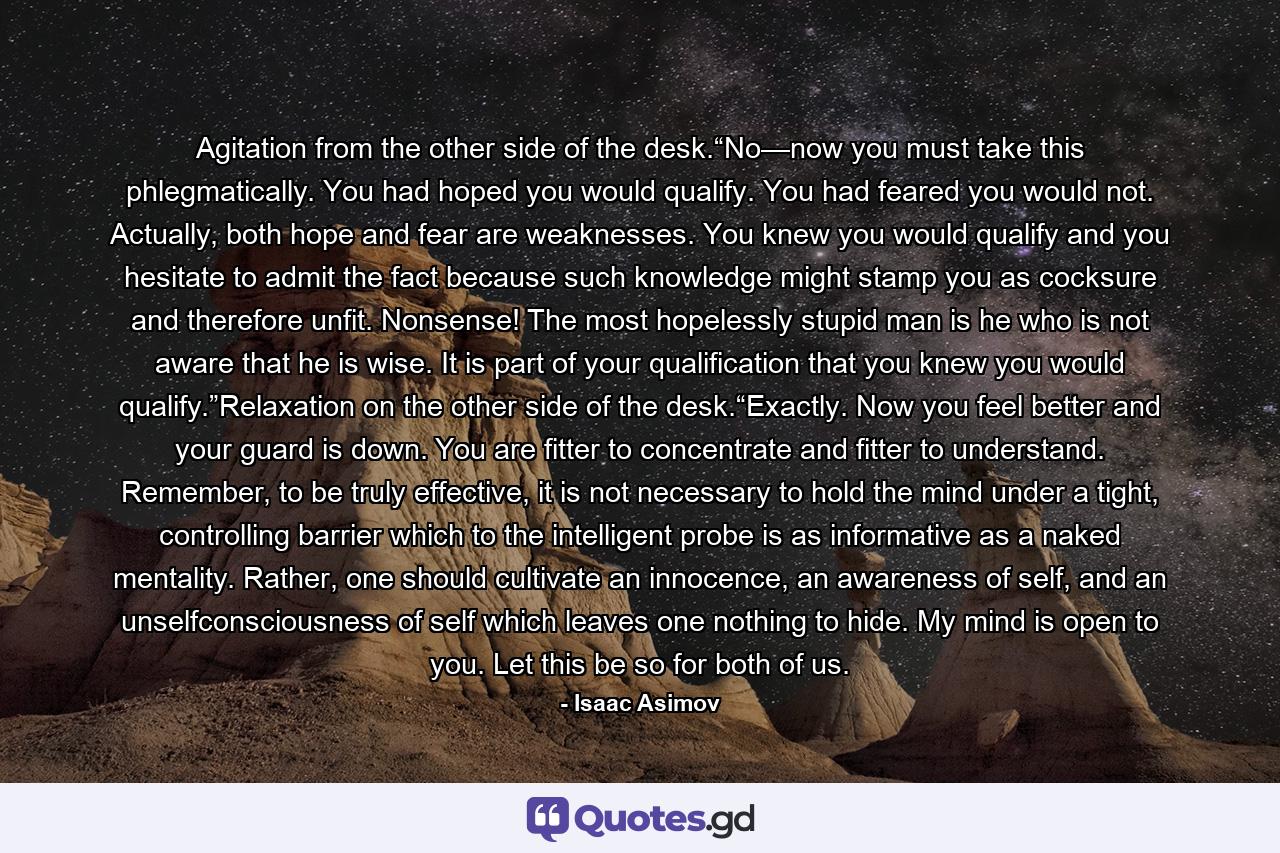 Agitation from the other side of the desk.“No—now you must take this phlegmatically. You had hoped you would qualify. You had feared you would not. Actually, both hope and fear are weaknesses. You knew you would qualify and you hesitate to admit the fact because such knowledge might stamp you as cocksure and therefore unfit. Nonsense! The most hopelessly stupid man is he who is not aware that he is wise. It is part of your qualification that you knew you would qualify.”Relaxation on the other side of the desk.“Exactly. Now you feel better and your guard is down. You are fitter to concentrate and fitter to understand. Remember, to be truly effective, it is not necessary to hold the mind under a tight, controlling barrier which to the intelligent probe is as informative as a naked mentality. Rather, one should cultivate an innocence, an awareness of self, and an unselfconsciousness of self which leaves one nothing to hide. My mind is open to you. Let this be so for both of us. - Quote by Isaac Asimov