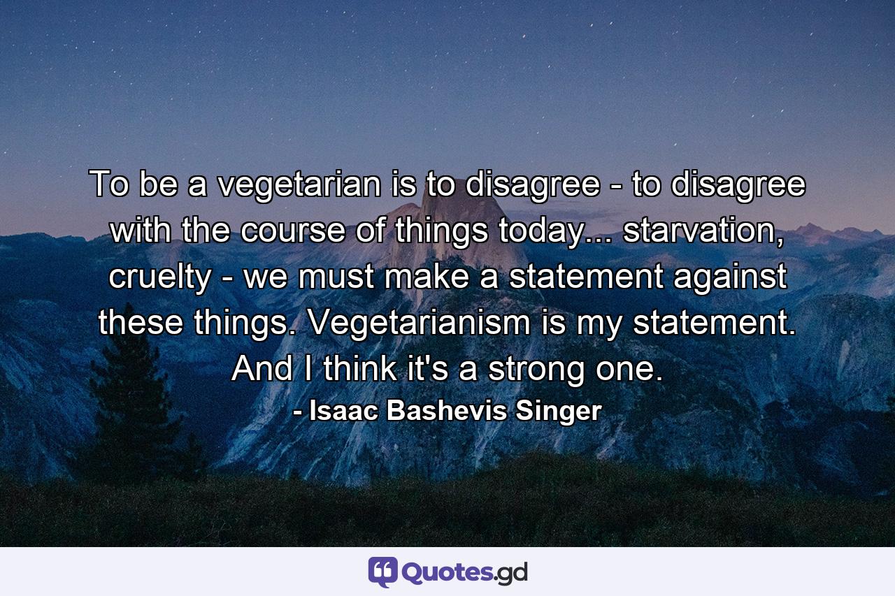 To be a vegetarian is to disagree - to disagree with the course of things today... starvation, cruelty - we must make a statement against these things. Vegetarianism is my statement. And I think it's a strong one. - Quote by Isaac Bashevis Singer