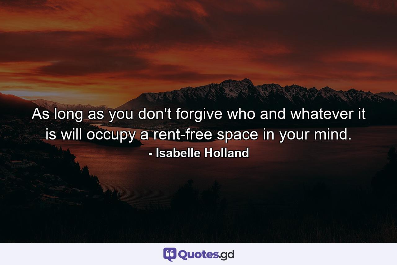 As long as you don't forgive  who and whatever it is will occupy a rent-free space in your mind. - Quote by Isabelle Holland