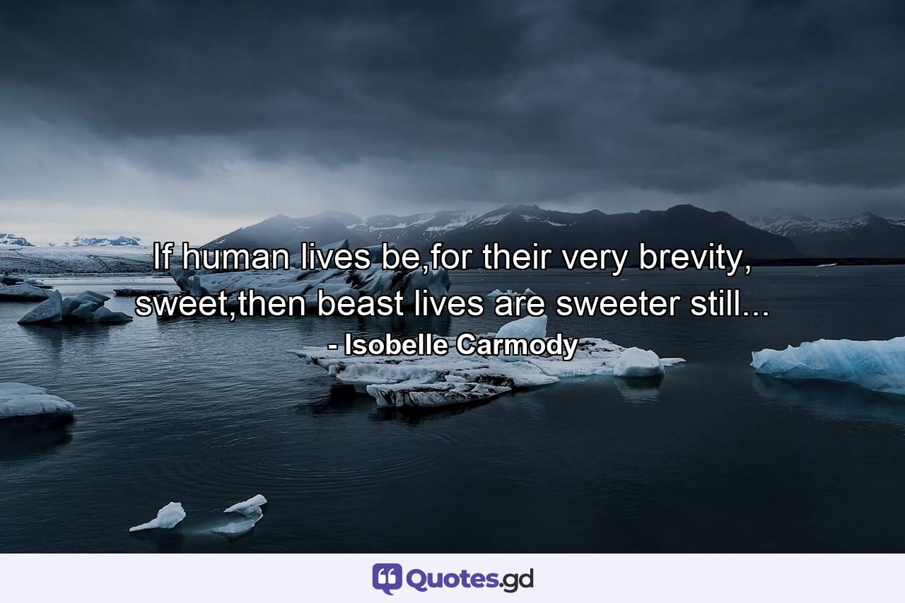 If human lives be,for their very brevity, sweet,then beast lives are sweeter still... - Quote by Isobelle Carmody