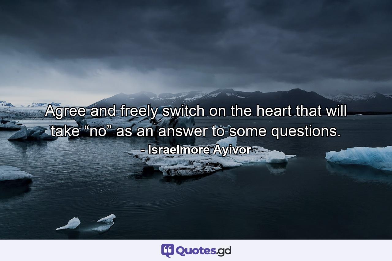 Agree and freely switch on the heart that will take “no” as an answer to some questions. - Quote by Israelmore Ayivor