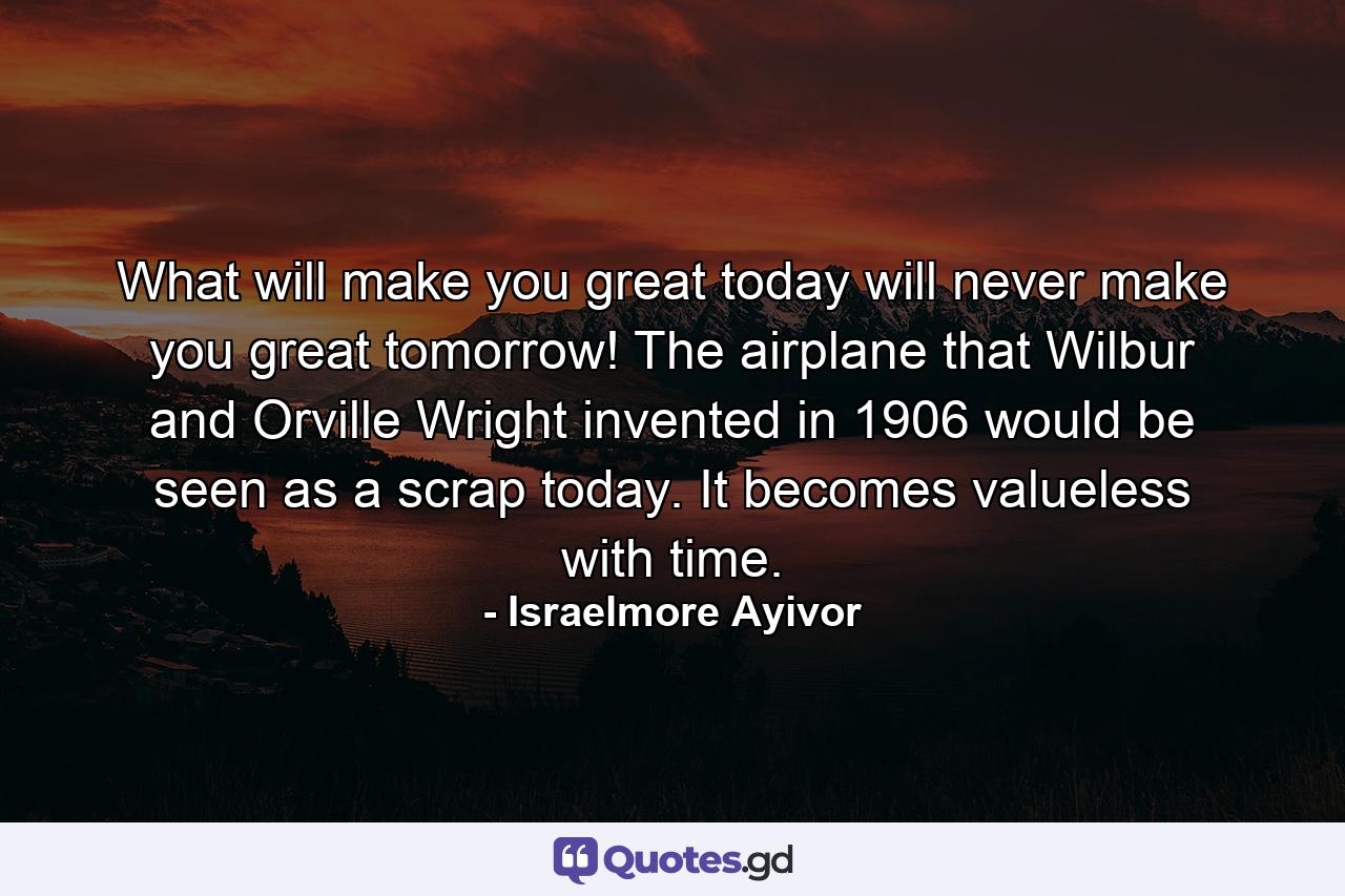 What will make you great today will never make you great tomorrow! The airplane that Wilbur and Orville Wright invented in 1906 would be seen as a scrap today. It becomes valueless with time. - Quote by Israelmore Ayivor