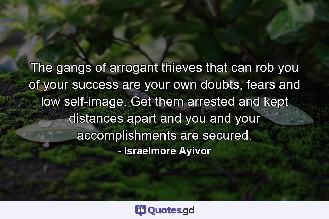 The gangs of arrogant thieves that can rob you of your success are your own doubts, fears and low self-image. Get them arrested and kept distances apart and you and your accomplishments are secured. - Quote by Israelmore Ayivor