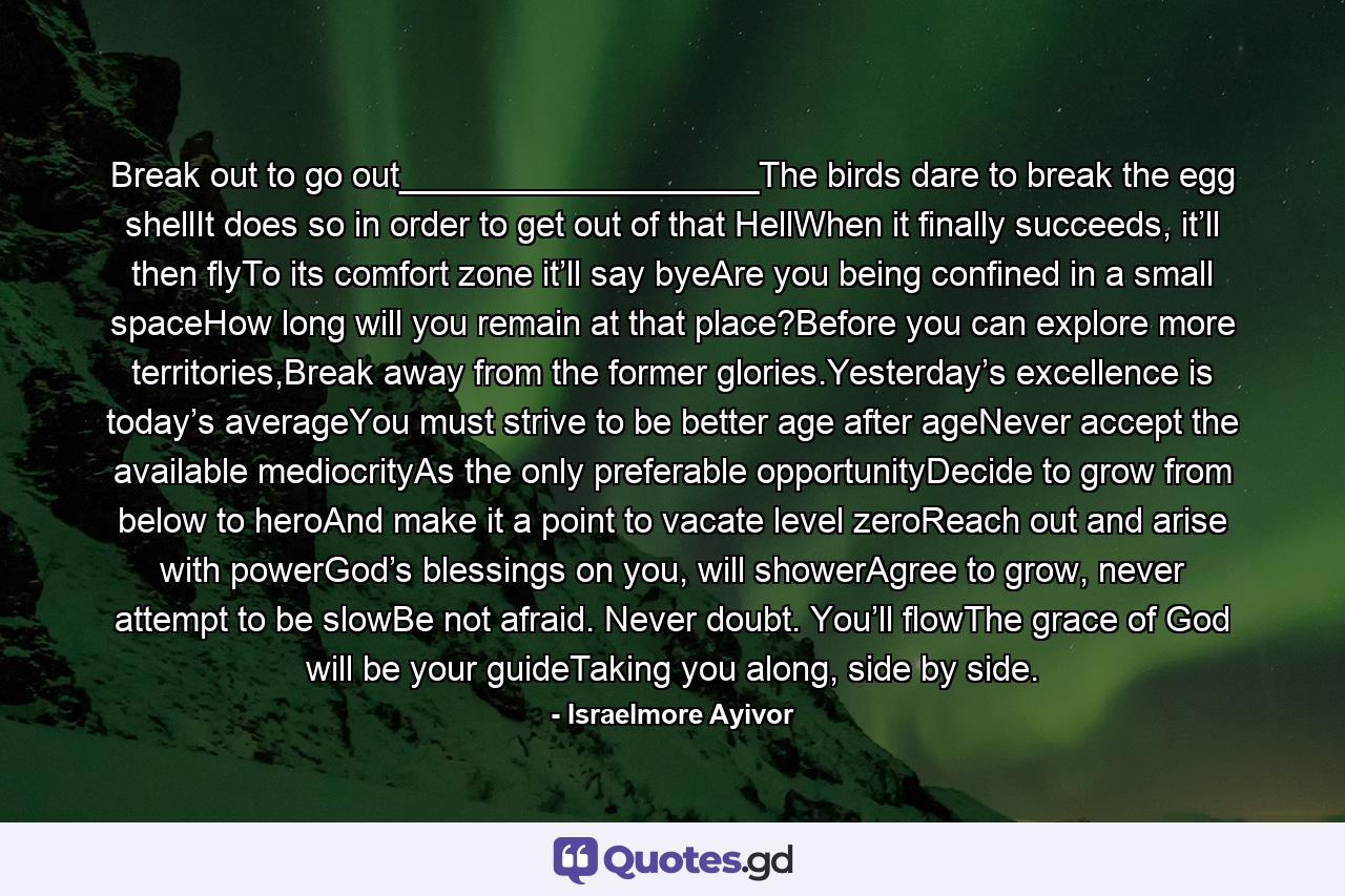 Break out to go out___________________The birds dare to break the egg shellIt does so in order to get out of that HellWhen it finally succeeds, it’ll then flyTo its comfort zone it’ll say byeAre you being confined in a small spaceHow long will you remain at that place?Before you can explore more territories,Break away from the former glories.Yesterday’s excellence is today’s averageYou must strive to be better age after ageNever accept the available mediocrityAs the only preferable opportunityDecide to grow from below to heroAnd make it a point to vacate level zeroReach out and arise with powerGod’s blessings on you, will showerAgree to grow, never attempt to be slowBe not afraid. Never doubt. You’ll flowThe grace of God will be your guideTaking you along, side by side. - Quote by Israelmore Ayivor