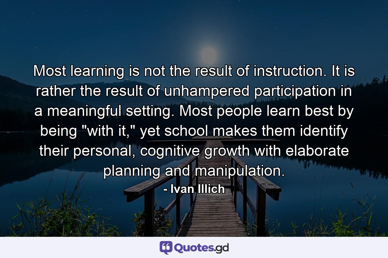 Most learning is not the result of instruction. It is rather the result of unhampered participation in a meaningful setting. Most people learn best by being 