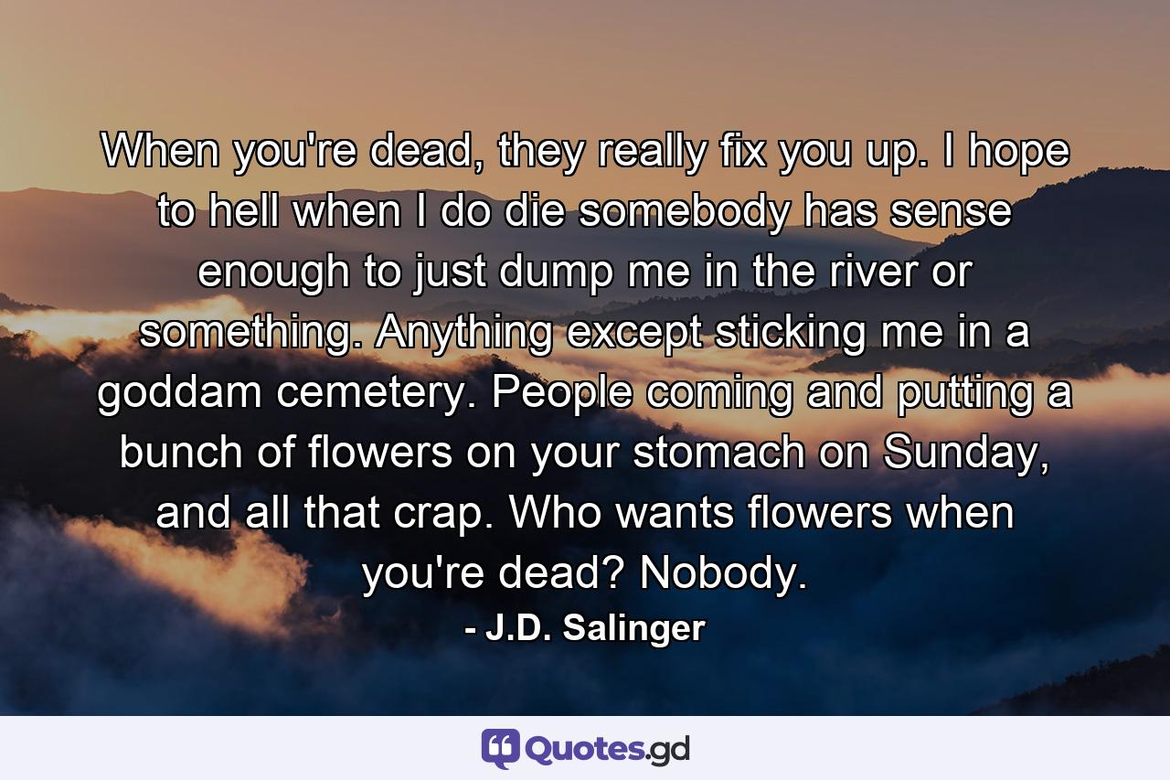 When you're dead, they really fix you up. I hope to hell when I do die somebody has sense enough to just dump me in the river or something. Anything except sticking me in a goddam cemetery. People coming and putting a bunch of flowers on your stomach on Sunday, and all that crap. Who wants flowers when you're dead? Nobody. - Quote by J.D. Salinger