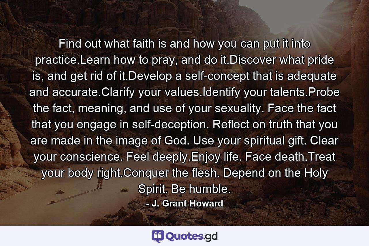 Find out what faith is and how you can put it into practice.Learn how to pray, and do it.Discover what pride is, and get rid of it.Develop a self-concept that is adequate and accurate.Clarify your values.Identify your talents.Probe the fact, meaning, and use of your sexuality. Face the fact that you engage in self-deception. Reflect on truth that you are made in the image of God. Use your spiritual gift. Clear your conscience. Feel deeply.Enjoy life. Face death.Treat your body right.Conquer the flesh. Depend on the Holy Spirit. Be humble. - Quote by J. Grant Howard