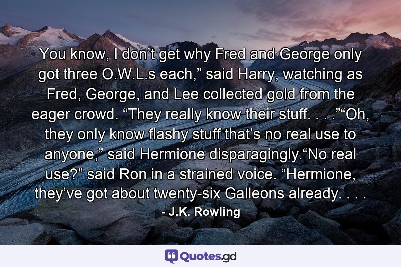 You know, I don’t get why Fred and George only got three O.W.L.s each,” said Harry, watching as Fred, George, and Lee collected gold from the eager crowd. “They really know their stuff. . . .”“Oh, they only know flashy stuff that’s no real use to anyone,” said Hermione disparagingly.“No real use?” said Ron in a strained voice. “Hermione, they’ve got about twenty-six Galleons already. . . . - Quote by J.K. Rowling