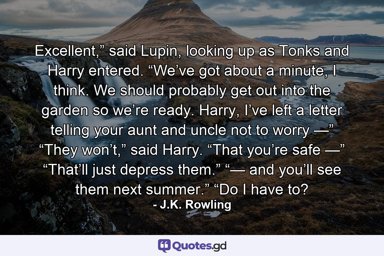 Excellent,” said Lupin, looking up as Tonks and Harry entered. “We’ve got about a minute, I think. We should probably get out into the garden so we’re ready. Harry, I’ve left a letter telling your aunt and uncle not to worry —” “They won’t,” said Harry. “That you’re safe —” “That’ll just depress them.” “— and you’ll see them next summer.” “Do I have to? - Quote by J.K. Rowling