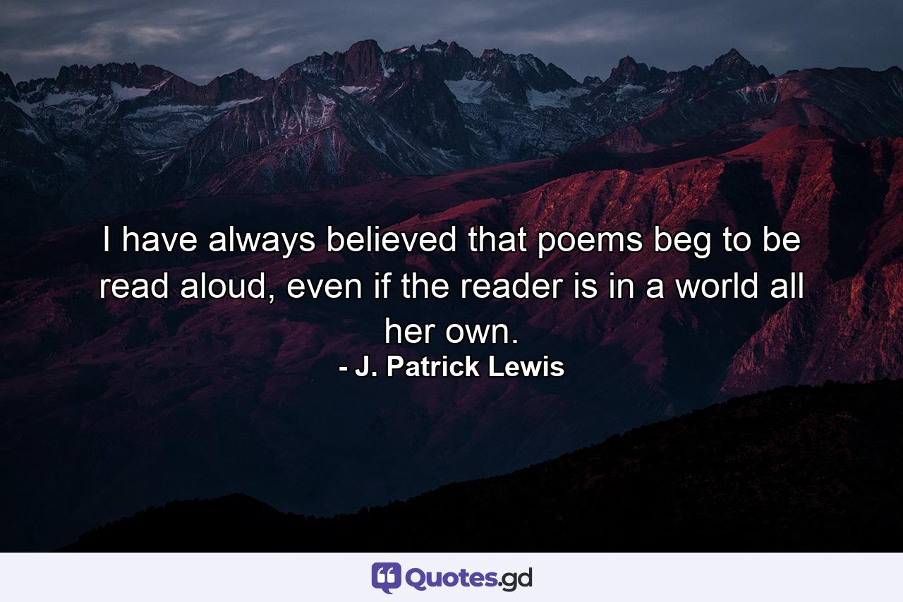 I have always believed that poems beg to be read aloud, even if the reader is in a world all her own. - Quote by J. Patrick Lewis