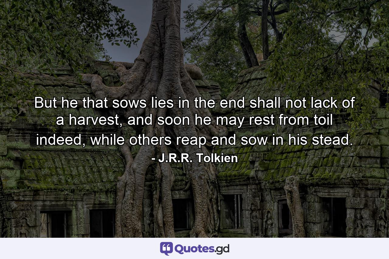 But he that sows lies in the end shall not lack of a harvest, and soon he may rest from toil indeed, while others reap and sow in his stead. - Quote by J.R.R. Tolkien