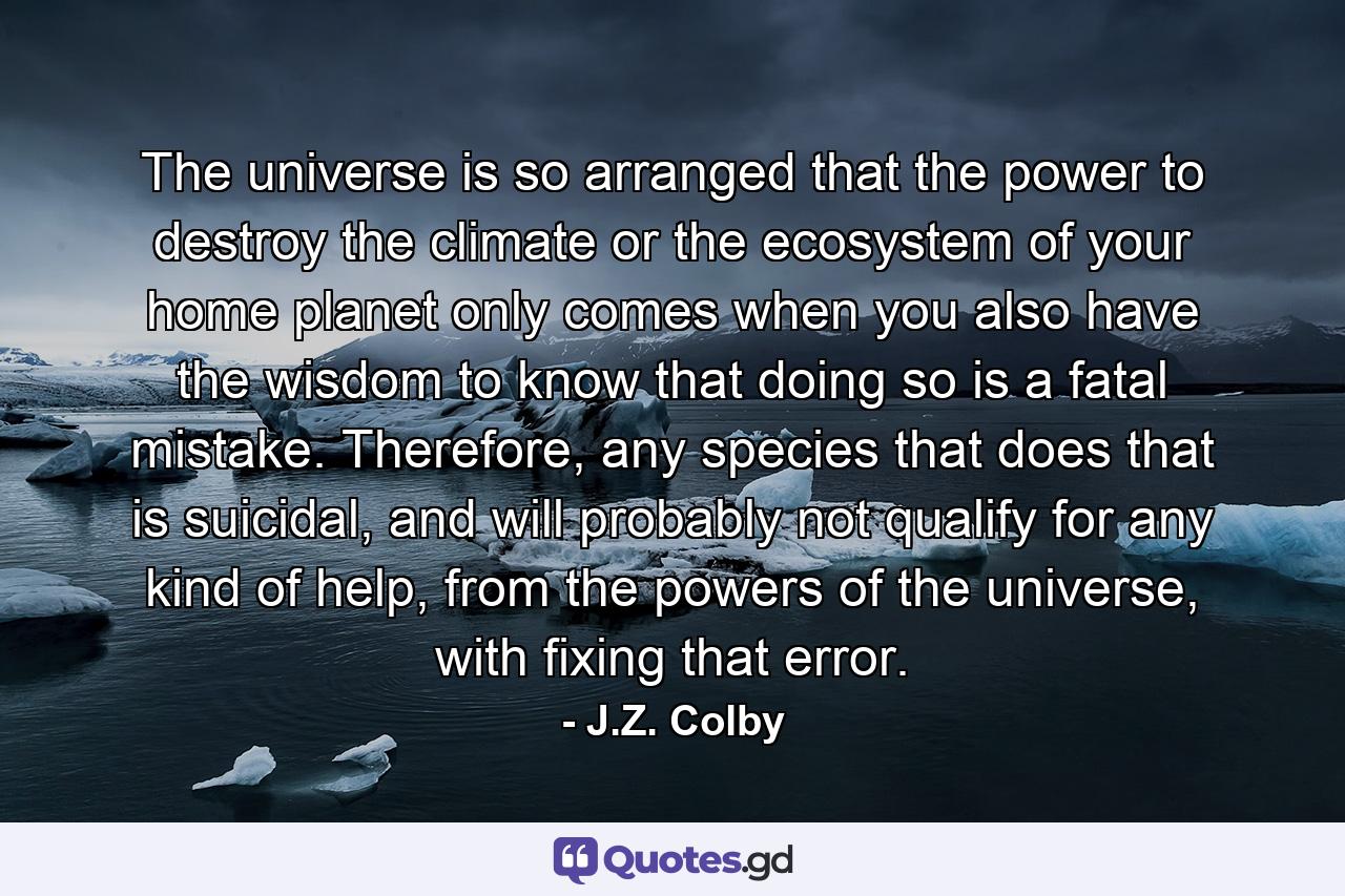 The universe is so arranged that the power to destroy the climate or the ecosystem of your home planet only comes when you also have the wisdom to know that doing so is a fatal mistake. Therefore, any species that does that is suicidal, and will probably not qualify for any kind of help, from the powers of the universe, with fixing that error. - Quote by J.Z. Colby