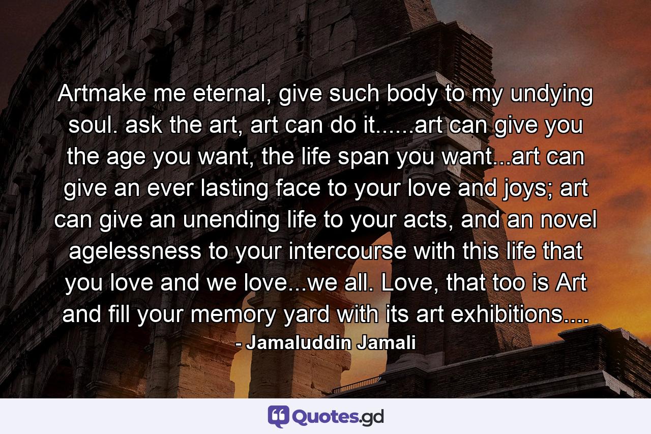 Artmake me eternal, give such body to my undying soul. ask the art, art can do it......art can give you the age you want, the life span you want...art can give an ever lasting face to your love and joys; art can give an unending life to your acts, and an novel agelessness to your intercourse with this life that you love and we love...we all. Love, that too is Art and fill your memory yard with its art exhibitions.... - Quote by Jamaluddin Jamali