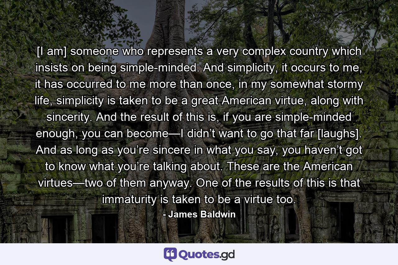 [I am] someone who represents a very complex country which insists on being simple-minded. And simplicity, it occurs to me, it has occurred to me more than once, in my somewhat stormy life, simplicity is taken to be a great American virtue, along with sincerity. And the result of this is, if you are simple-minded enough, you can become—I didn’t want to go that far [laughs]. And as long as you’re sincere in what you say, you haven’t got to know what you’re talking about. These are the American virtues—two of them anyway. One of the results of this is that immaturity is taken to be a virtue too. - Quote by James Baldwin