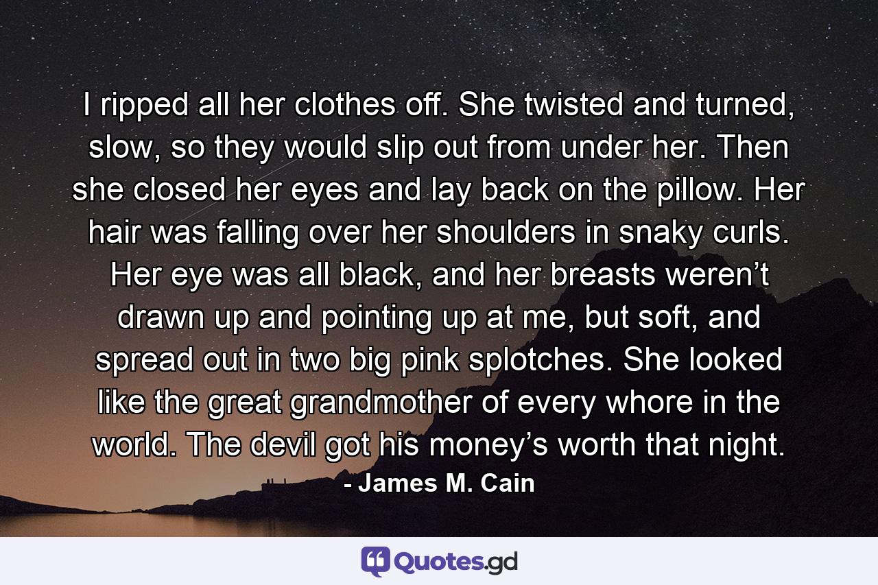 I ripped all her clothes off. She twisted and turned, slow, so they would slip out from under her. Then she closed her eyes and lay back on the pillow. Her hair was falling over her shoulders in snaky curls. Her eye was all black, and her breasts weren’t drawn up and pointing up at me, but soft, and spread out in two big pink splotches. She looked like the great grandmother of every whore in the world. The devil got his money’s worth that night. - Quote by James M. Cain