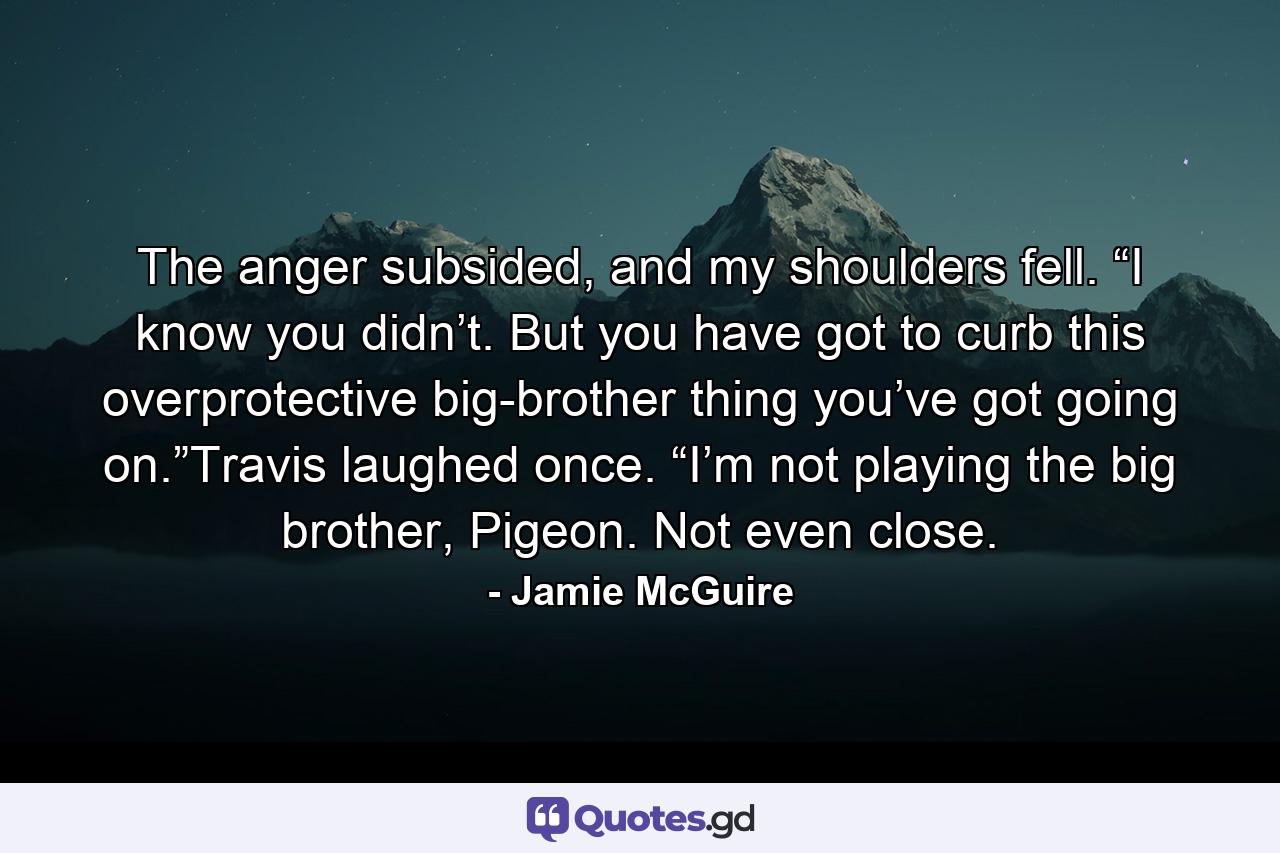 The anger subsided, and my shoulders fell. “I know you didn’t. But you have got to curb this overprotective big-brother thing you’ve got going on.”Travis laughed once. “I’m not playing the big brother, Pigeon. Not even close. - Quote by Jamie McGuire