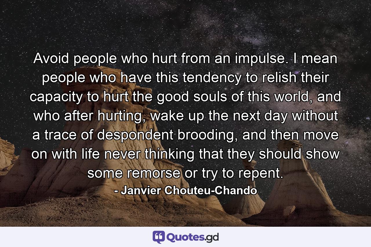 Avoid people who hurt from an impulse. I mean people who have this tendency to relish their capacity to hurt the good souls of this world, and who after hurting, wake up the next day without a trace of despondent brooding, and then move on with life never thinking that they should show some remorse or try to repent. - Quote by Janvier Chouteu-Chando