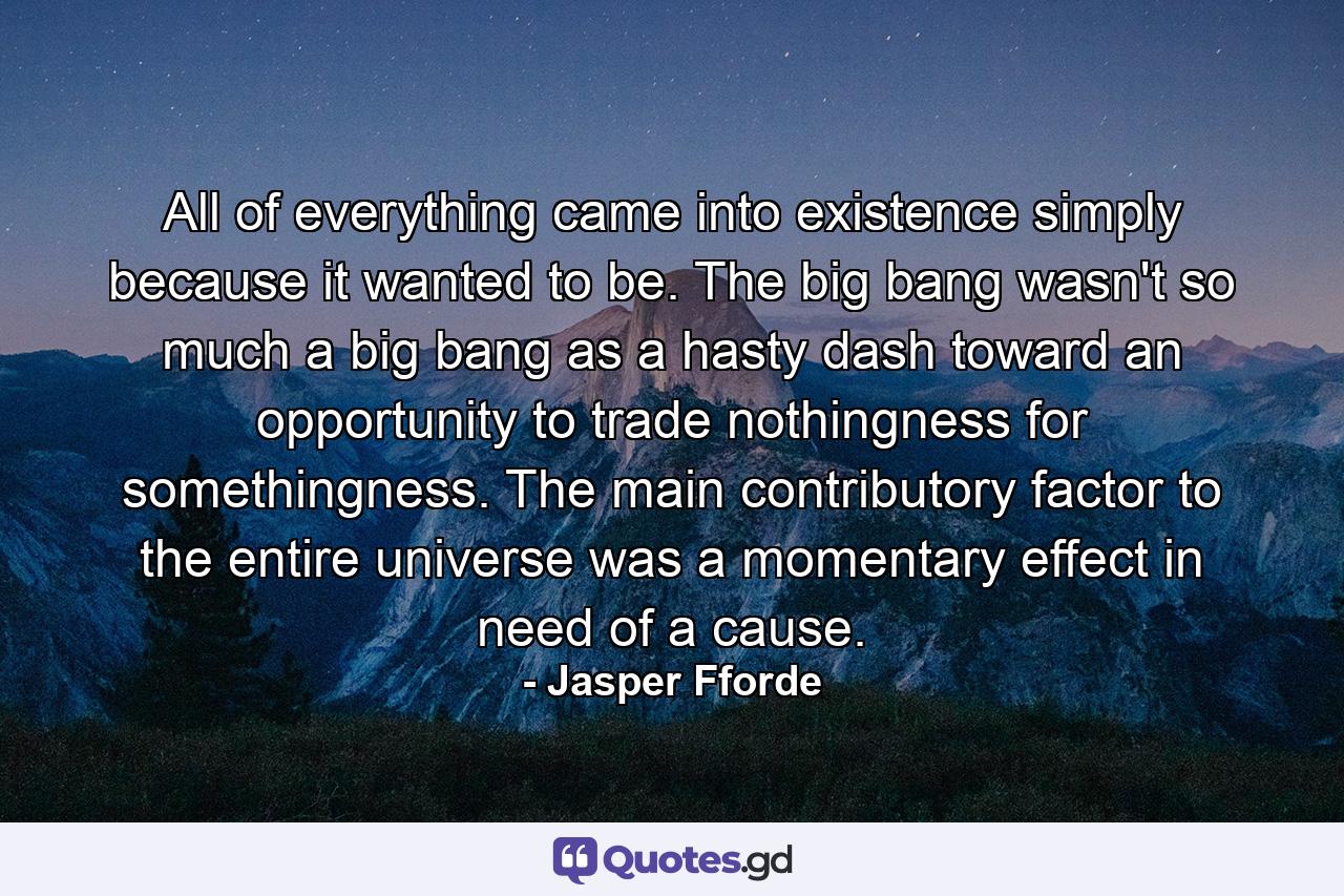 All of everything came into existence simply because it wanted to be. The big bang wasn't so much a big bang as a hasty dash toward an opportunity to trade nothingness for somethingness. The main contributory factor to the entire universe was a momentary effect in need of a cause. - Quote by Jasper Fforde