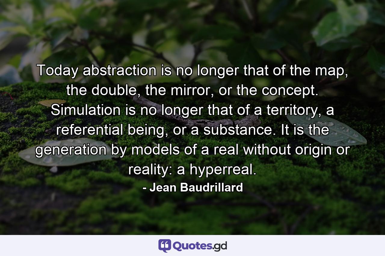 Today abstraction is no longer that of the map, the double, the mirror, or the concept. Simulation is no longer that of a territory, a referential being, or a substance. It is the generation by models of a real without origin or reality: a hyperreal. - Quote by Jean Baudrillard