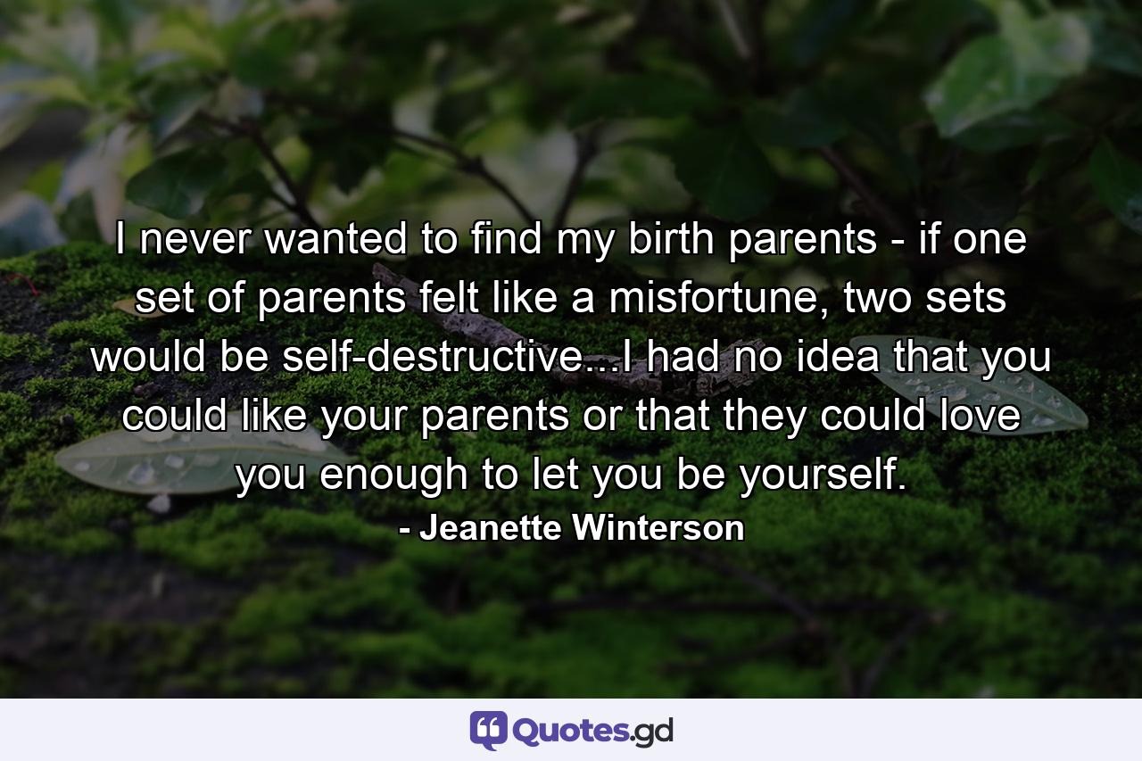 I never wanted to find my birth parents - if one set of parents felt like a misfortune, two sets would be self-destructive...I had no idea that you could like your parents or that they could love you enough to let you be yourself. - Quote by Jeanette Winterson