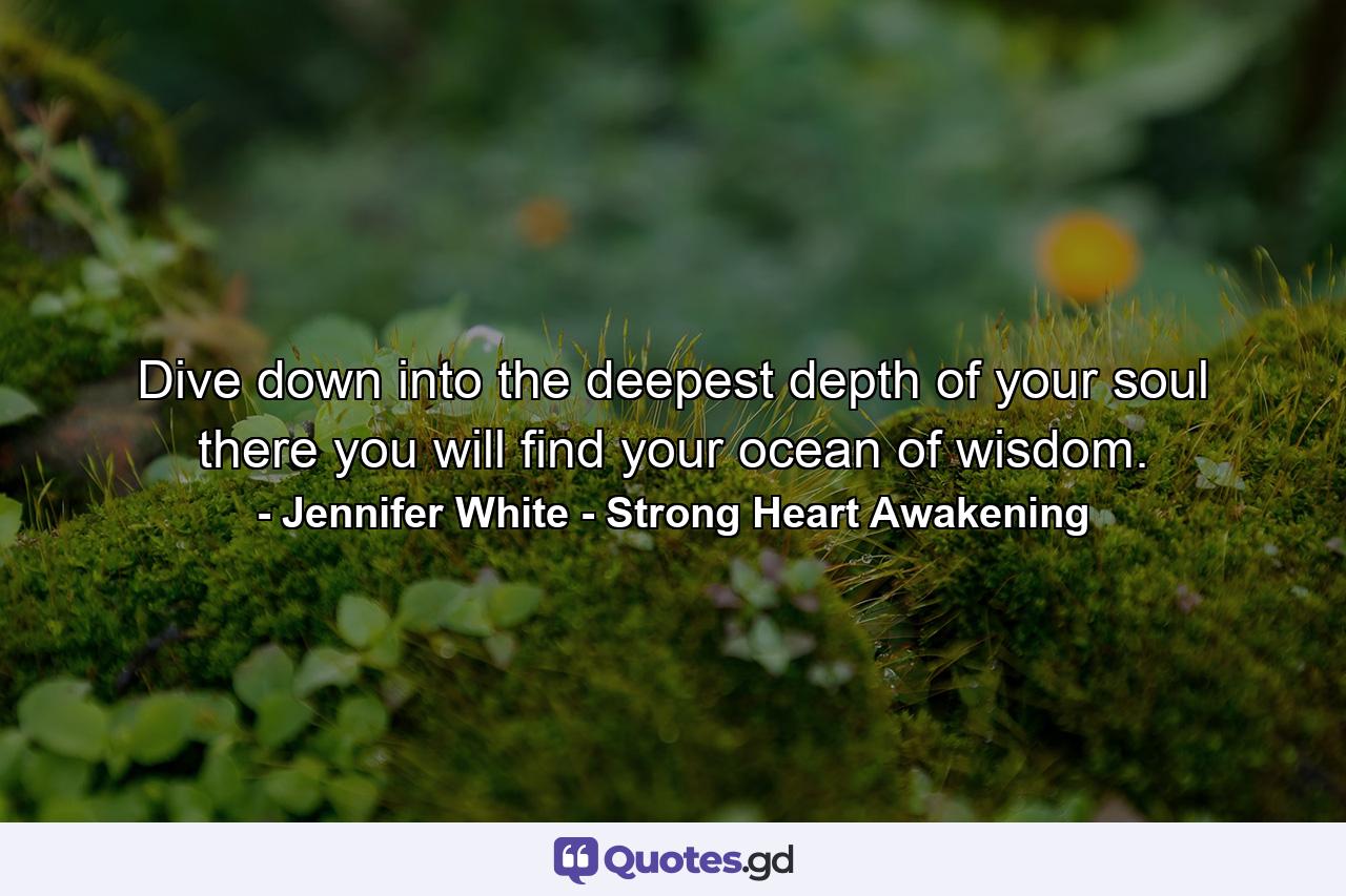 Dive down into the deepest depth of your soul there you will find your ocean of wisdom. - Quote by Jennifer White - Strong Heart Awakening