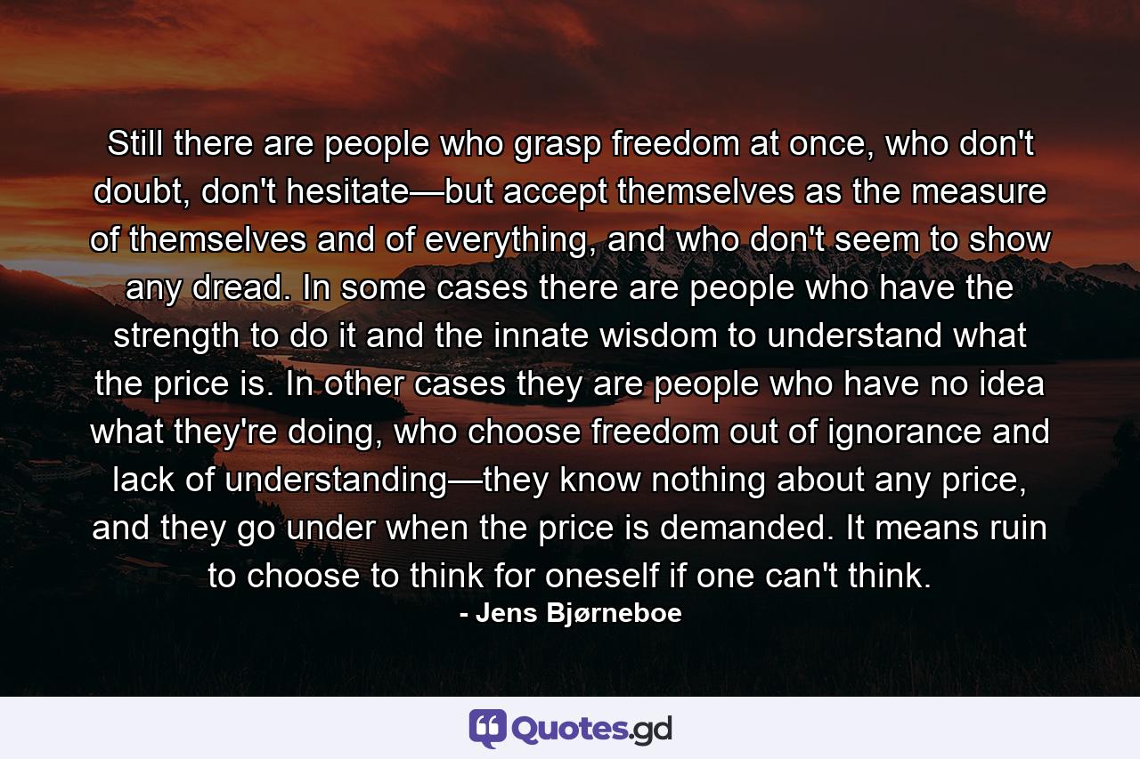 Still there are people who grasp freedom at once, who don't doubt, don't hesitate—but accept themselves as the measure of themselves and of everything, and who don't seem to show any dread. In some cases there are people who have the strength to do it and the innate wisdom to understand what the price is. In other cases they are people who have no idea what they're doing, who choose freedom out of ignorance and lack of understanding—they know nothing about any price, and they go under when the price is demanded. It means ruin to choose to think for oneself if one can't think. - Quote by Jens Bjørneboe